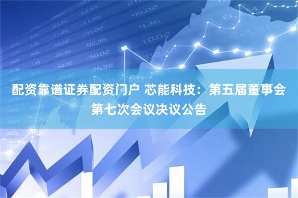 配资靠谱证券配资门户 芯能科技：第五届董事会第七次会议决议公告