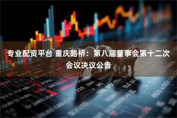 专业配资平台 重庆路桥：第八届董事会第十二次会议决议公告