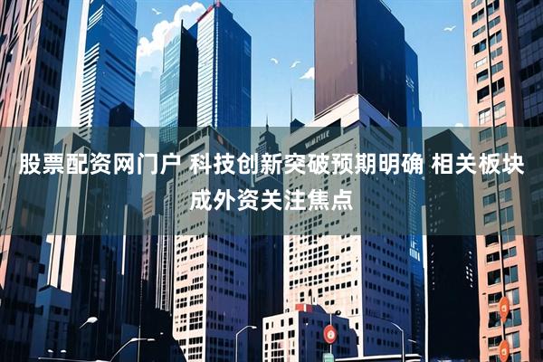 股票配资网门户 科技创新突破预期明确 相关板块成外资关注焦点