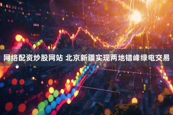 网络配资炒股网站 北京新疆实现两地错峰绿电交易