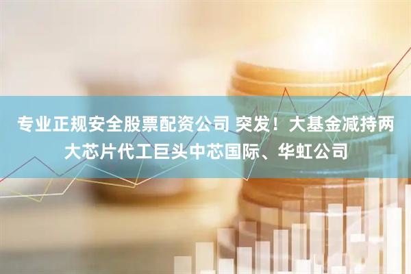 专业正规安全股票配资公司 突发！大基金减持两大芯片代工巨头中芯国际、华虹公司