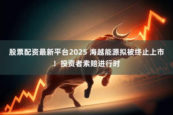 股票配资最新平台2025 海越能源拟被终止上市！投资者索赔进行时