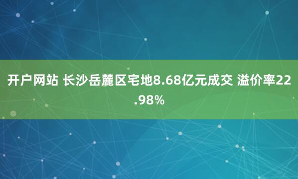 开户网站 长沙岳麓区宅地8.68亿元成交 溢价率22.98%