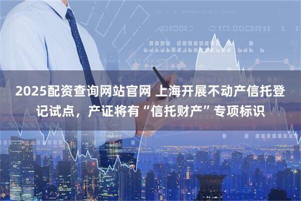 2025配资查询网站官网 上海开展不动产信托登记试点，产证将有“信托财产”专项标识