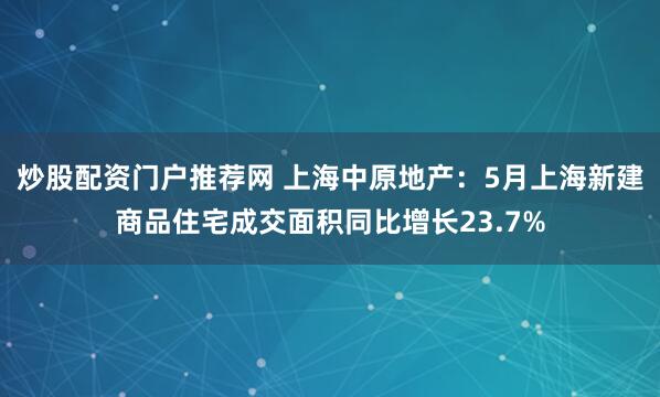 炒股配资门户推荐网 上海中原地产：5月上海新建商品住宅成交面积同比增长23.7%