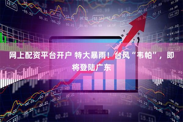 网上配资平台开户 特大暴雨！台风“韦帕”，即将登陆广东