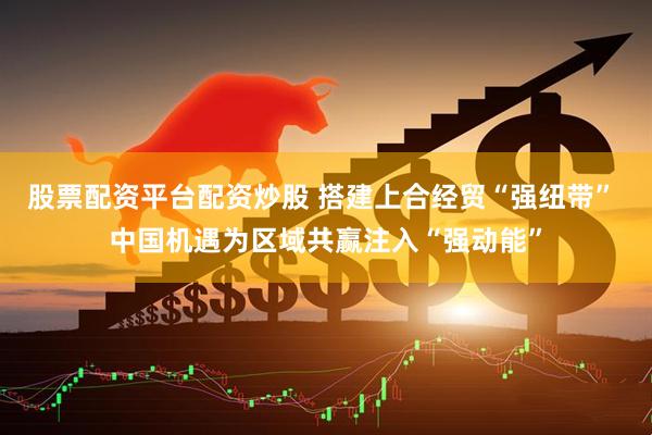 股票配资平台配资炒股 搭建上合经贸“强纽带” 中国机遇为区域共赢注入“强动能”