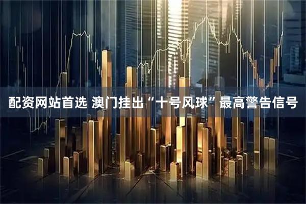 配资网站首选 澳门挂出“十号风球”最高警告信号