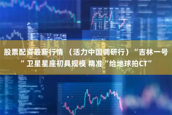 股票配资最新行情 （活力中国调研行）“吉林一号”卫星星座初具规模 精准“给地球拍CT”
