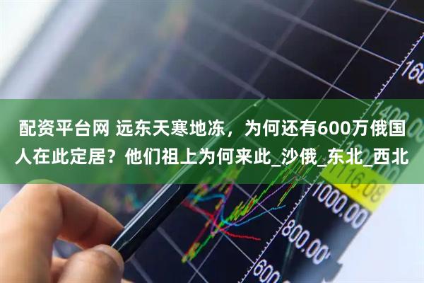 配资平台网 远东天寒地冻，为何还有600万俄国人在此定居？他们祖上为何来此_沙俄_东北_西北