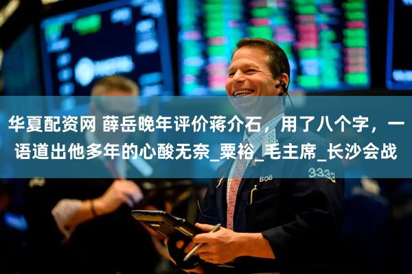 华夏配资网 薛岳晚年评价蒋介石，用了八个字，一语道出他多年的心酸无奈_粟裕_毛主席_长沙会战