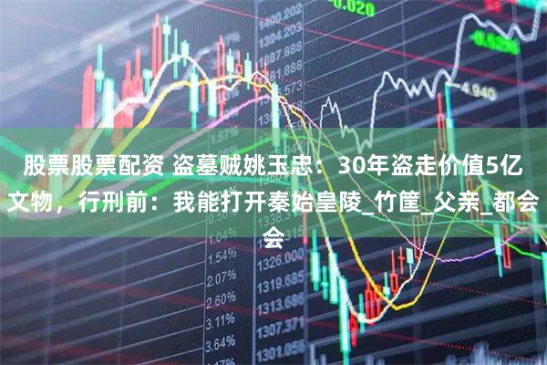 股票股票配资 盗墓贼姚玉忠：30年盗走价值5亿文物，行刑前：我能打开秦始皇陵_竹筐_父亲_都会