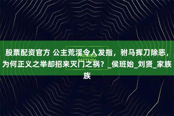 股票配资官方 公主荒淫令人发指，驸马挥刀除恶，为何正义之举却招来灭门之祸？_侯班始_刘贤_家族