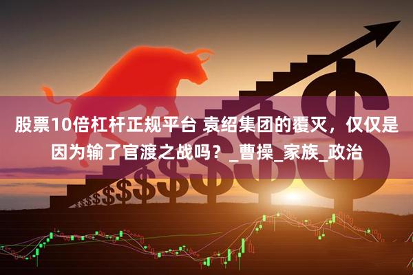 股票10倍杠杆正规平台 袁绍集团的覆灭，仅仅是因为输了官渡之战吗？_曹操_家族_政治