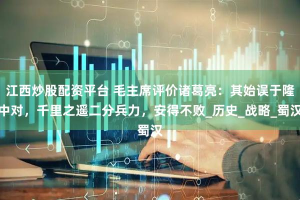 江西炒股配资平台 毛主席评价诸葛亮：其始误于隆中对，千里之遥二分兵力，安得不败_历史_战略_蜀汉