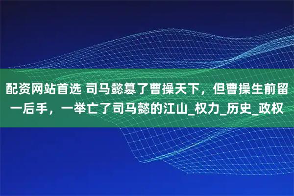 配资网站首选 司马懿篡了曹操天下，但曹操生前留一后手，一举亡了司马懿的江山_权力_历史_政权