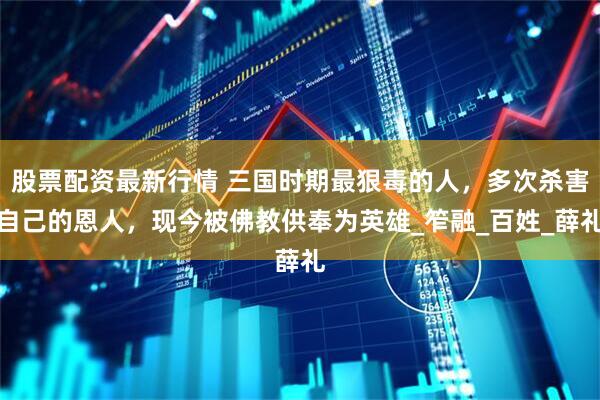 股票配资最新行情 三国时期最狠毒的人，多次杀害自己的恩人，现今被佛教供奉为英雄_笮融_百姓_薛礼