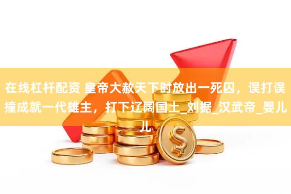 在线杠杆配资 皇帝大赦天下时放出一死囚，误打误撞成就一代雄主，打下辽阔国土_刘据_汉武帝_婴儿