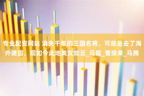 专业配资网站 消失千年的三国名将，可能是去了海外建国，现如今此地美女如云_马超_曹操来_马腾