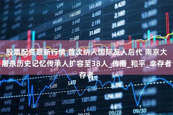 股票配资最新行情 首次纳入国际友人后代 南京大屠杀历史记忆传承人扩容至38人_传播_和平_幸存者