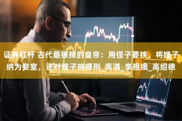 证券杠杆 古代最狠辣的皇帝：用侄子要挟，将嫂子纳为妾室，还对嫂子施裸刑_高湛_李祖娥_高绍德