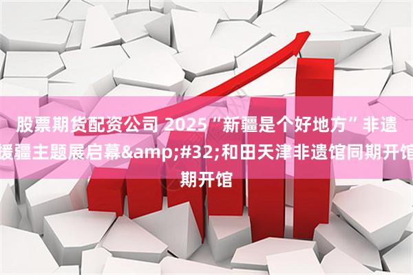 股票期货配资公司 2025“新疆是个好地方”非遗援疆主题展启幕&#32;和田天津非遗馆同期开馆