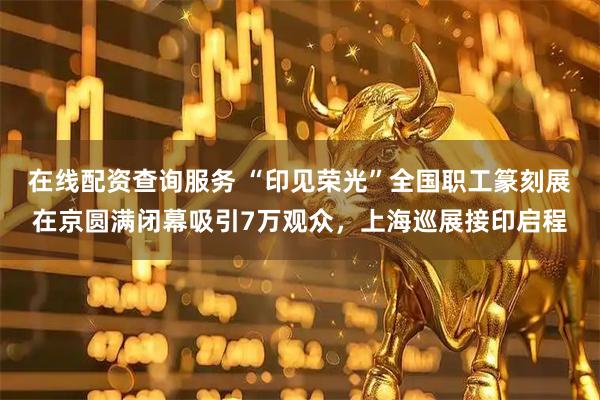 在线配资查询服务 “印见荣光”全国职工篆刻展在京圆满闭幕吸引7万观众，上海巡展接印启程
