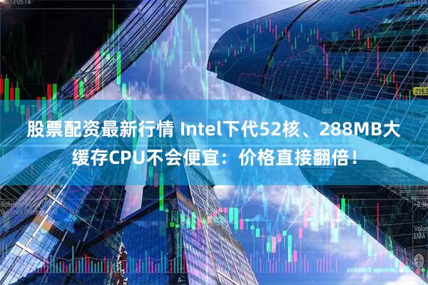 股票配资最新行情 Intel下代52核、288MB大缓存CPU不会便宜：价格直接翻倍！