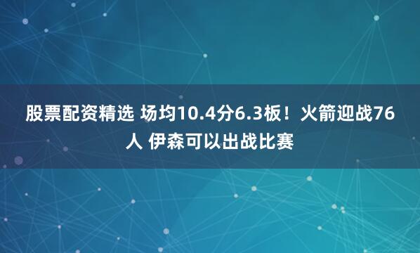 股票配资精选 场均10.4分6.3板！火箭迎战76人 伊森可以出战比赛