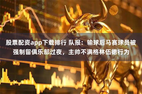 股票配资app下载排行 队报：输球后马赛球员被强制留俱乐部过夜，主帅不满格林伍德行为