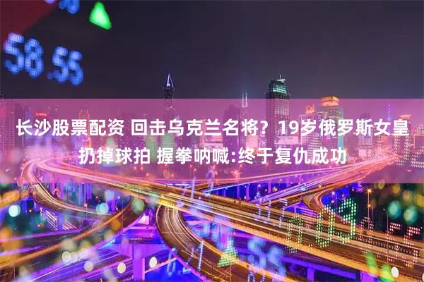 长沙股票配资 回击乌克兰名将？19岁俄罗斯女皇扔掉球拍 握拳呐喊:终于复仇成功