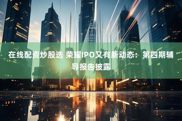 在线配资炒股选 荣耀IPO又有新动态：第四期辅导报告披露